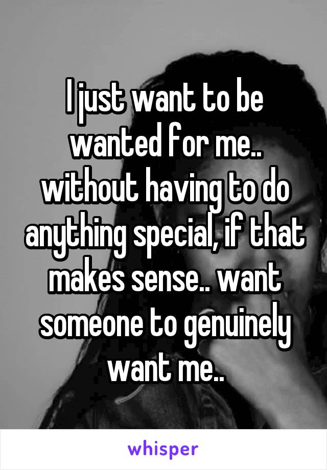 I just want to be wanted for me.. without having to do anything special, if that makes sense.. want someone to genuinely want me..