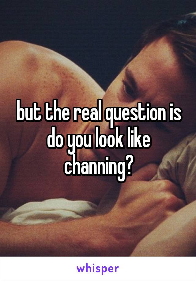 but the real question is do you look like channing?