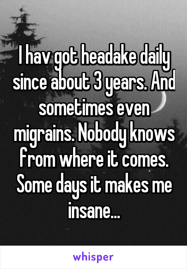 I hav got headake daily since about 3 years. And sometimes even migrains. Nobody knows from where it comes. Some days it makes me insane...