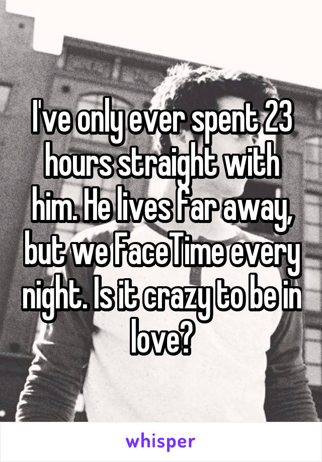 I've only ever spent 23 hours straight with him. He lives far away, but we FaceTime every night. Is it crazy to be in love?