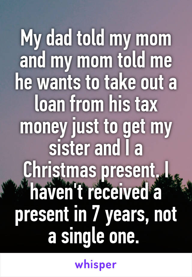 My dad told my mom and my mom told me he wants to take out a loan from his tax money just to get my sister and I a Christmas present. I haven't received a present in 7 years, not a single one. 