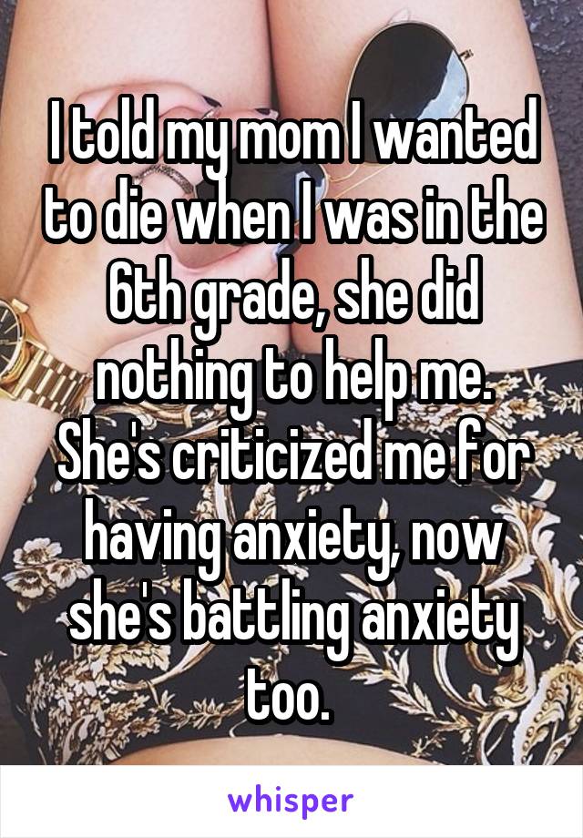 I told my mom I wanted to die when I was in the 6th grade, she did nothing to help me. She's criticized me for having anxiety, now she's battling anxiety too. 