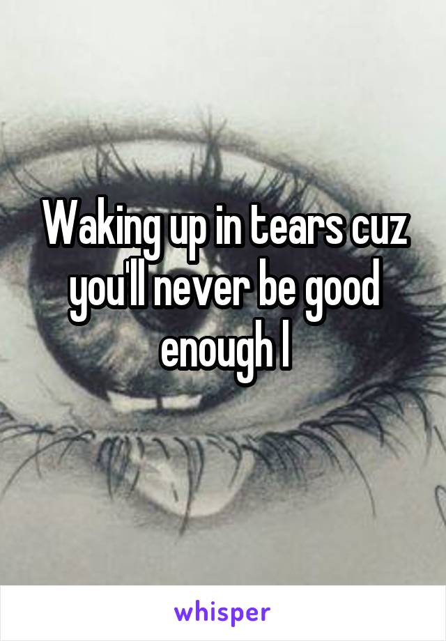 Waking up in tears cuz you'll never be good enough l
