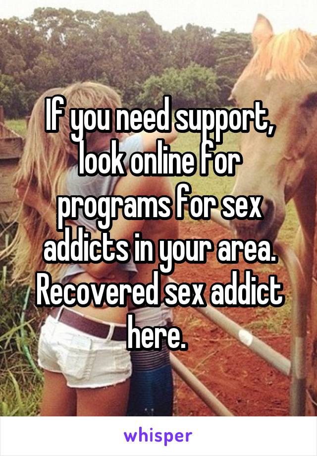 If you need support, look online for programs for sex addicts in your area. Recovered sex addict here. 