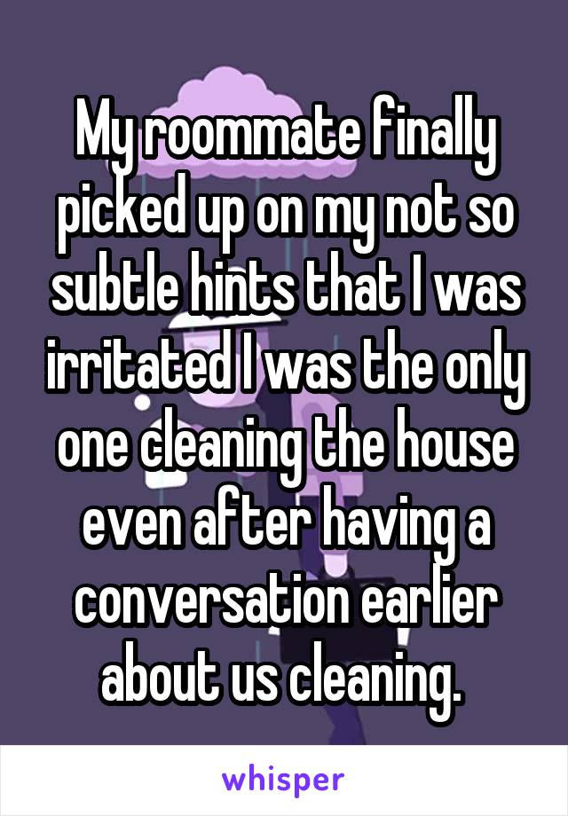 My roommate finally picked up on my not so subtle hints that I was irritated I was the only one cleaning the house even after having a conversation earlier about us cleaning. 