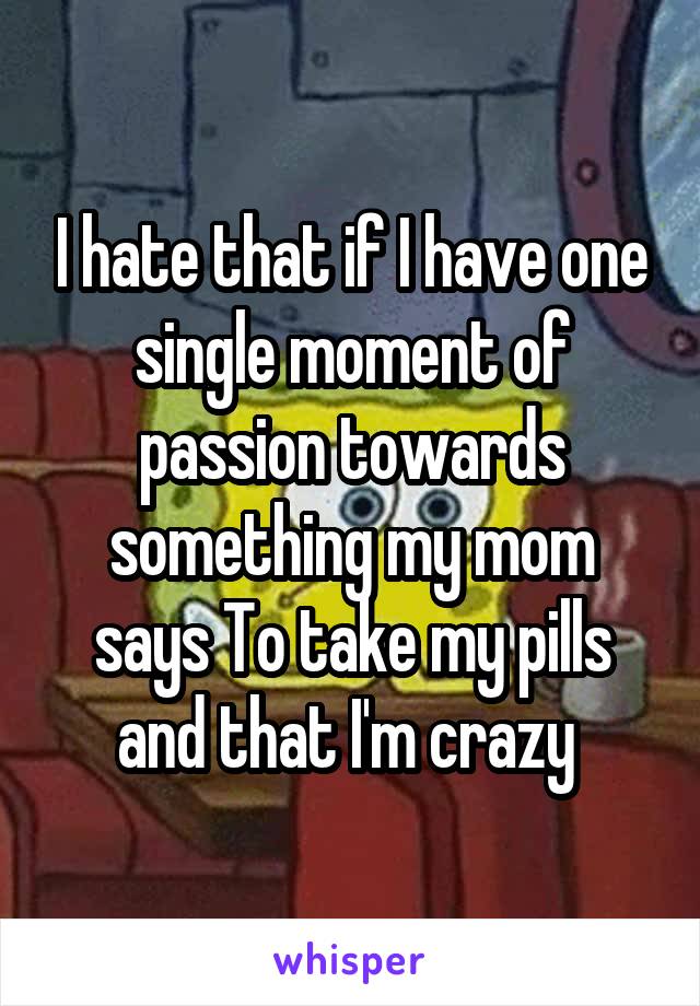 I hate that if I have one single moment of passion towards something my mom says To take my pills and that I'm crazy 