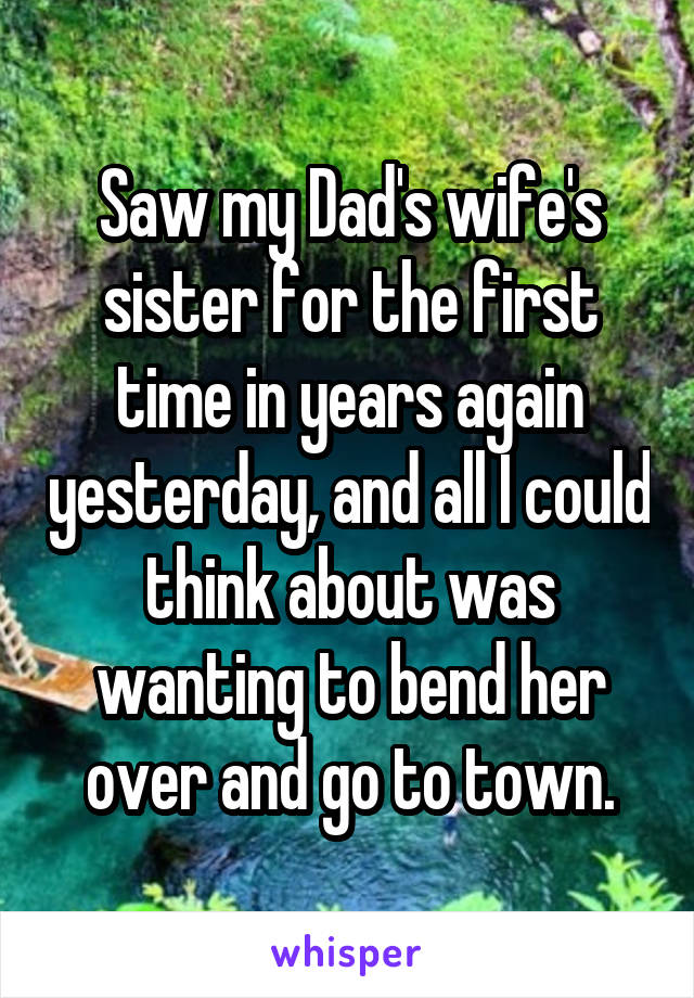 Saw my Dad's wife's sister for the first time in years again yesterday, and all I could think about was wanting to bend her over and go to town.