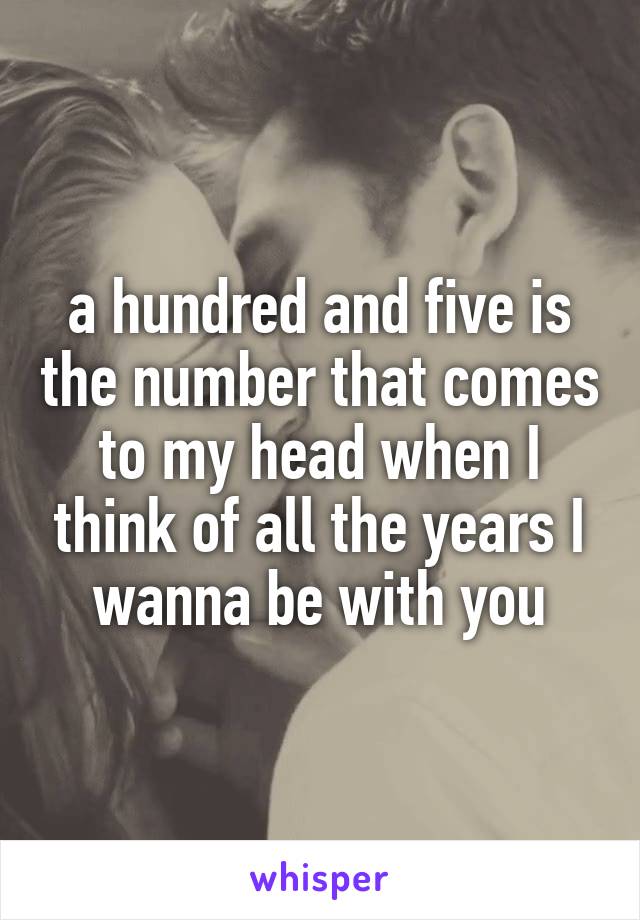 a hundred and five is the number that comes to my head when I think of all the years I wanna be with you