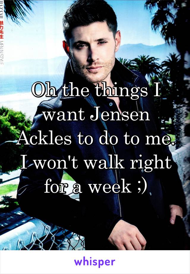 Oh the things I want Jensen Ackles to do to me. I won't walk right for a week ;)