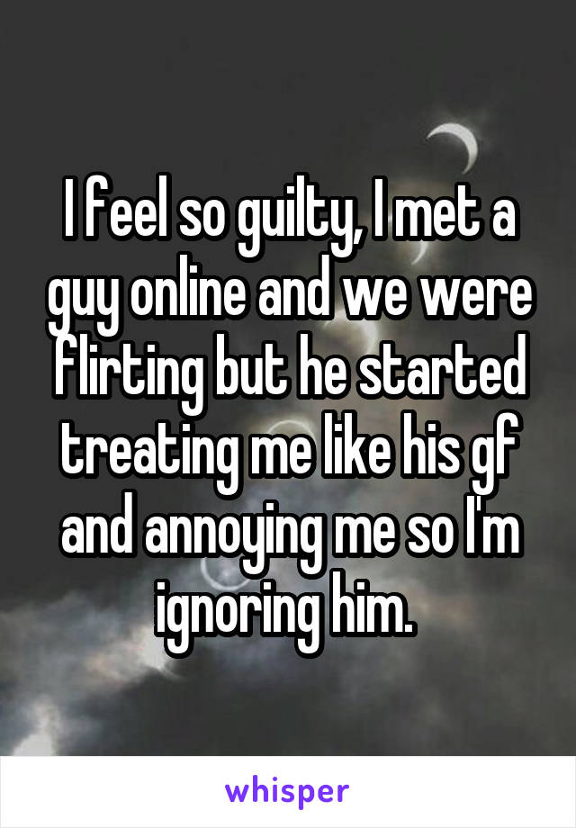 I feel so guilty, I met a guy online and we were flirting but he started treating me like his gf and annoying me so I'm ignoring him. 