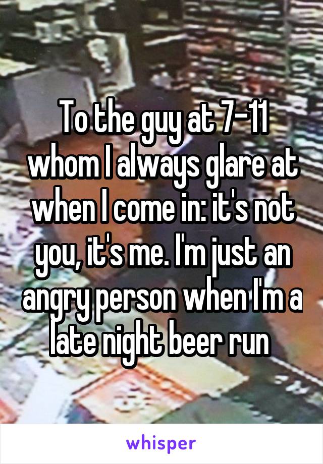 To the guy at 7-11 whom I always glare at when I come in: it's not you, it's me. I'm just an angry person when I'm a late night beer run 