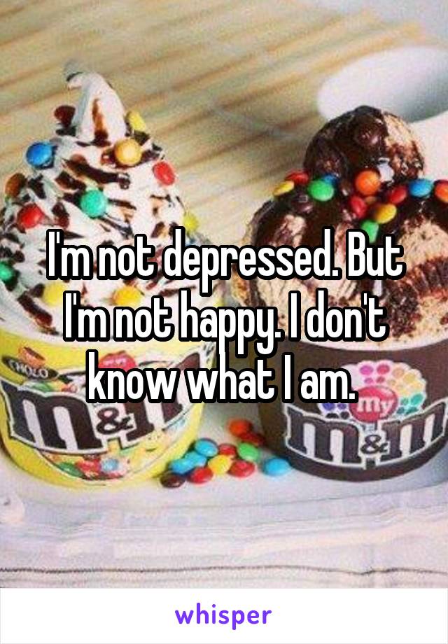 I'm not depressed. But I'm not happy. I don't know what I am. 