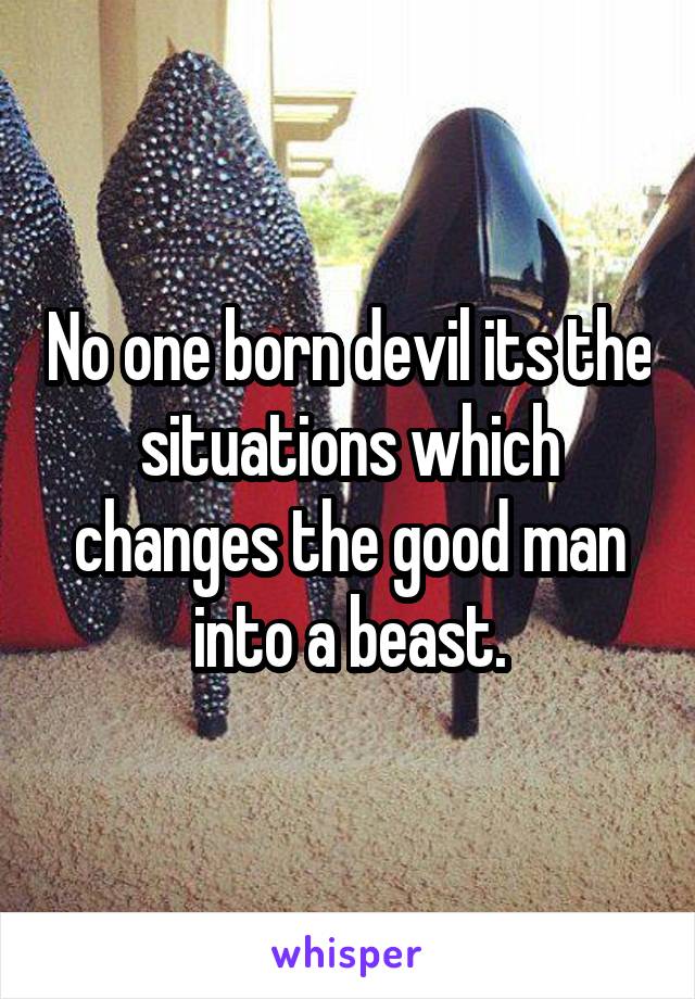 No one born devil its the situations which changes the good man into a beast.