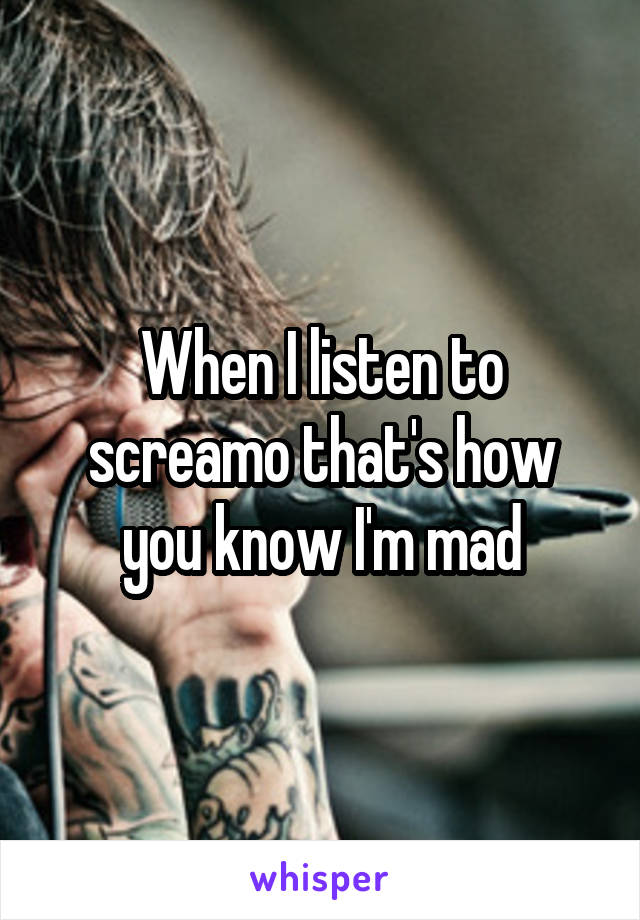 When I listen to screamo that's how you know I'm mad