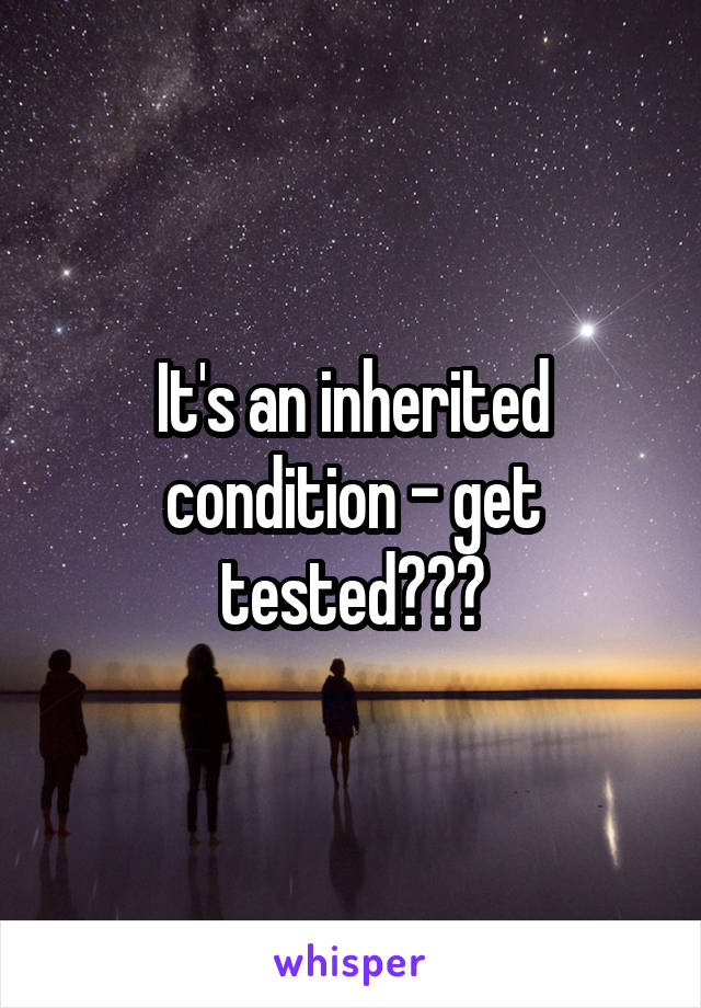 It's an inherited condition - get tested???