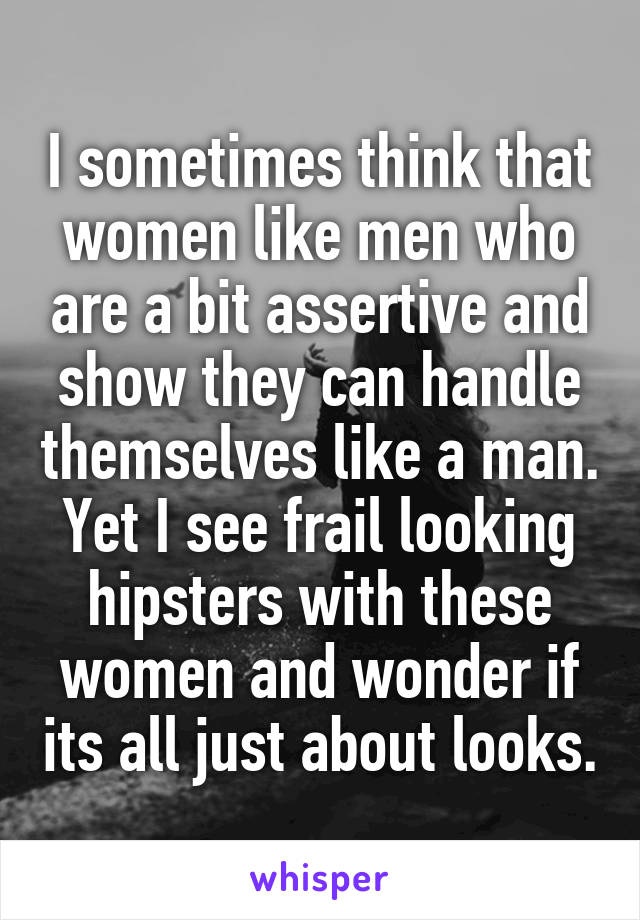 I sometimes think that women like men who are a bit assertive and show they can handle themselves like a man. Yet I see frail looking hipsters with these women and wonder if its all just about looks.