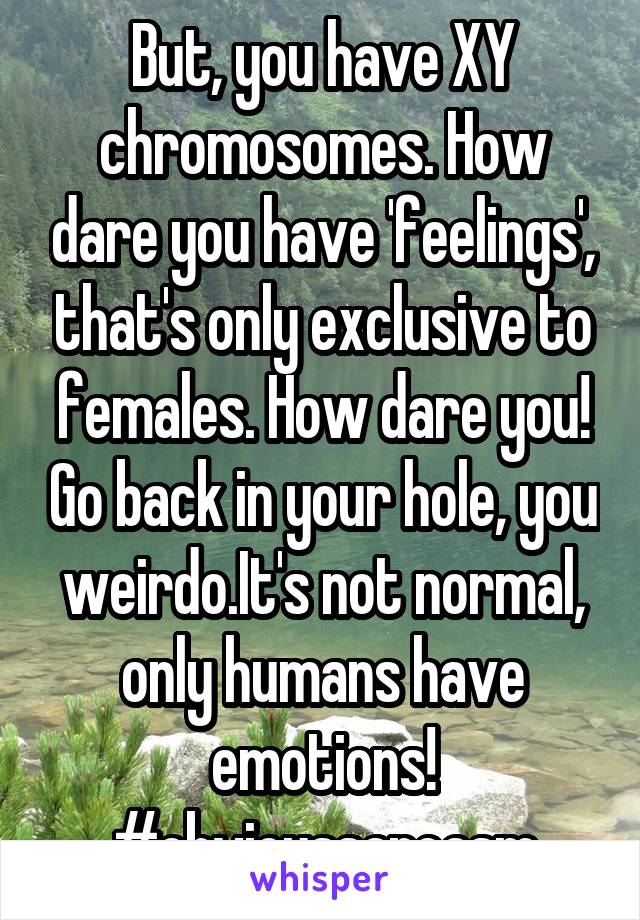 But, you have XY chromosomes. How dare you have 'feelings', that's only exclusive to females. How dare you! Go back in your hole, you weirdo.It's not normal, only humans have emotions!
#obvioussarcasm