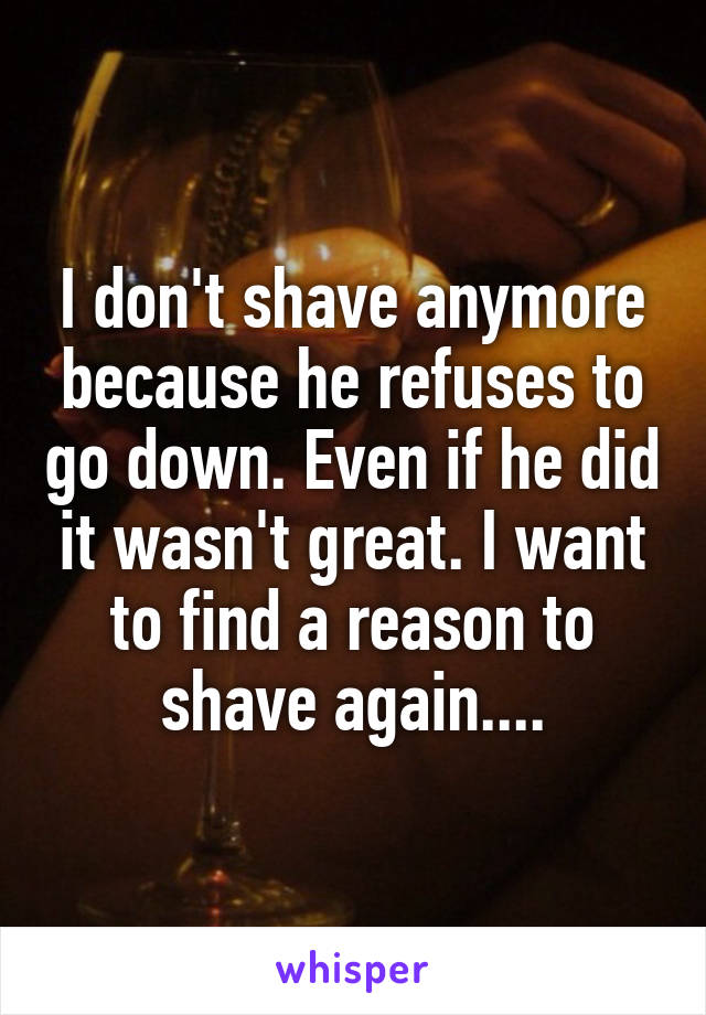 I don't shave anymore because he refuses to go down. Even if he did it wasn't great. I want to find a reason to shave again....