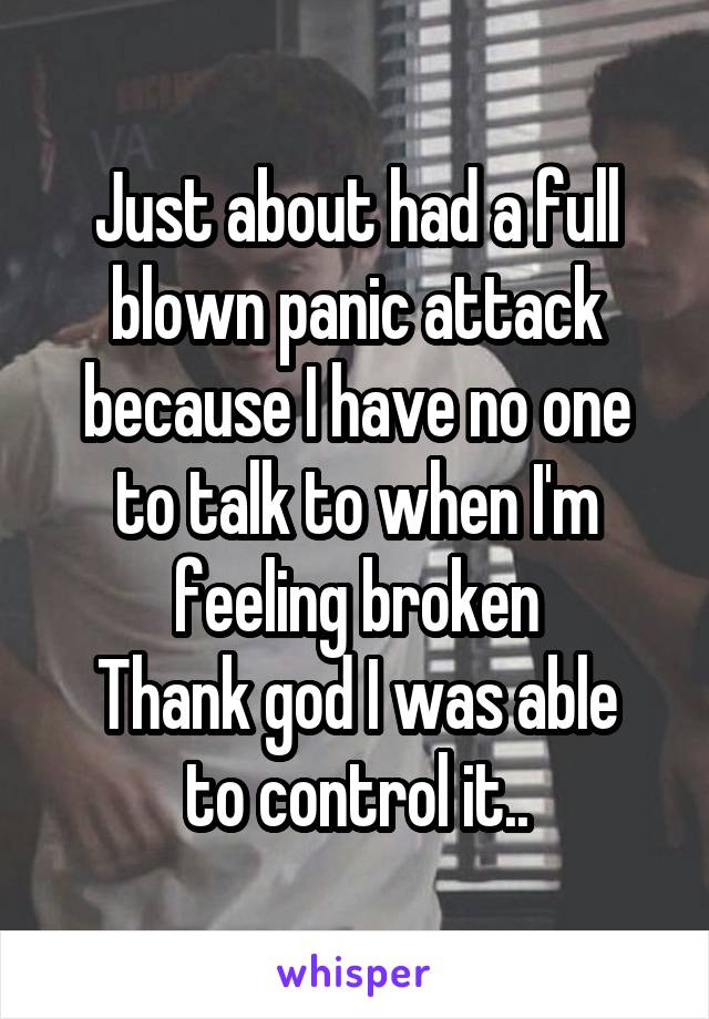 Just about had a full blown panic attack because I have no one to talk to when I'm feeling broken
Thank god I was able to control it..