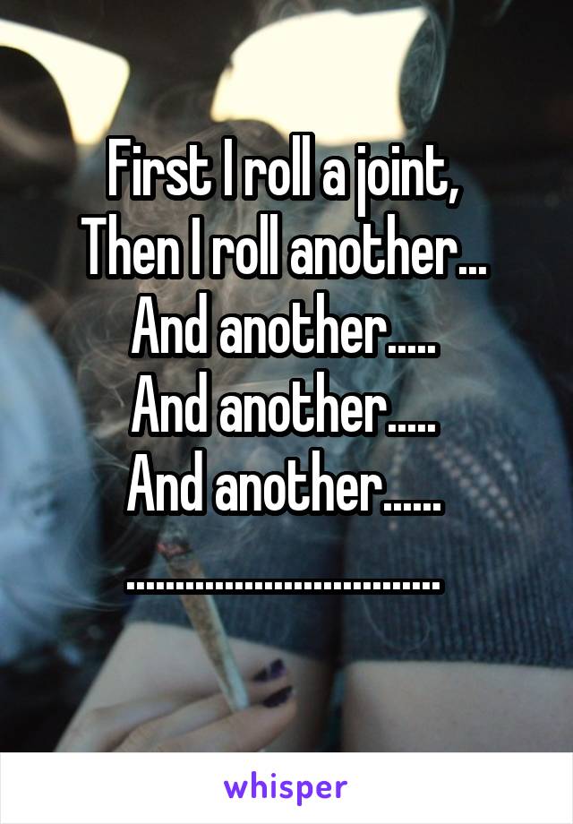 First I roll a joint, 
Then I roll another... 
And another..... 
And another..... 
And another...... 
................................ 
