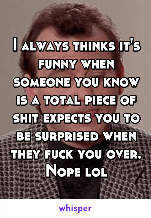 I always thinks it's funny when someone you know is a total piece of shit expects you to be surprised when they fuck you over. Nope lol