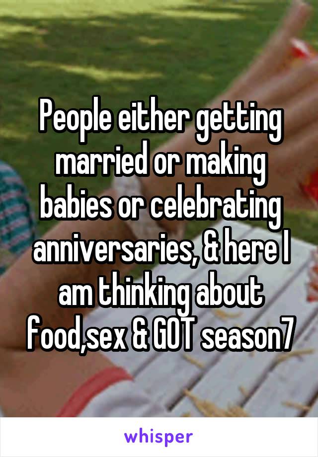 People either getting married or making babies or celebrating anniversaries, & here I am thinking about food,sex & GOT season7