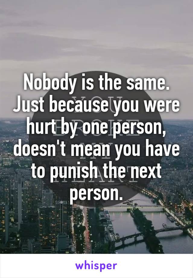 Nobody is the same. Just because you were hurt by one person, doesn't mean you have to punish the next person.