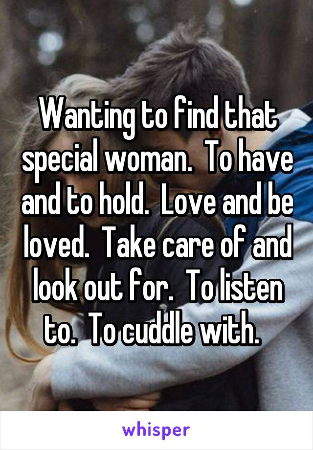 Wanting to find that special woman.  To have and to hold.  Love and be loved.  Take care of and look out for.  To listen to.  To cuddle with.  