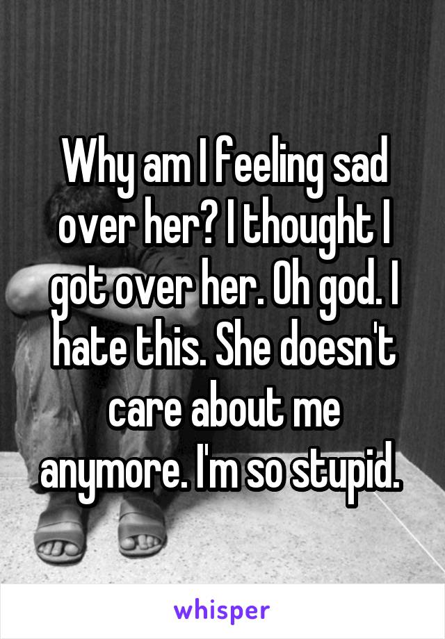 Why am I feeling sad over her? I thought I got over her. Oh god. I hate this. She doesn't care about me anymore. I'm so stupid. 