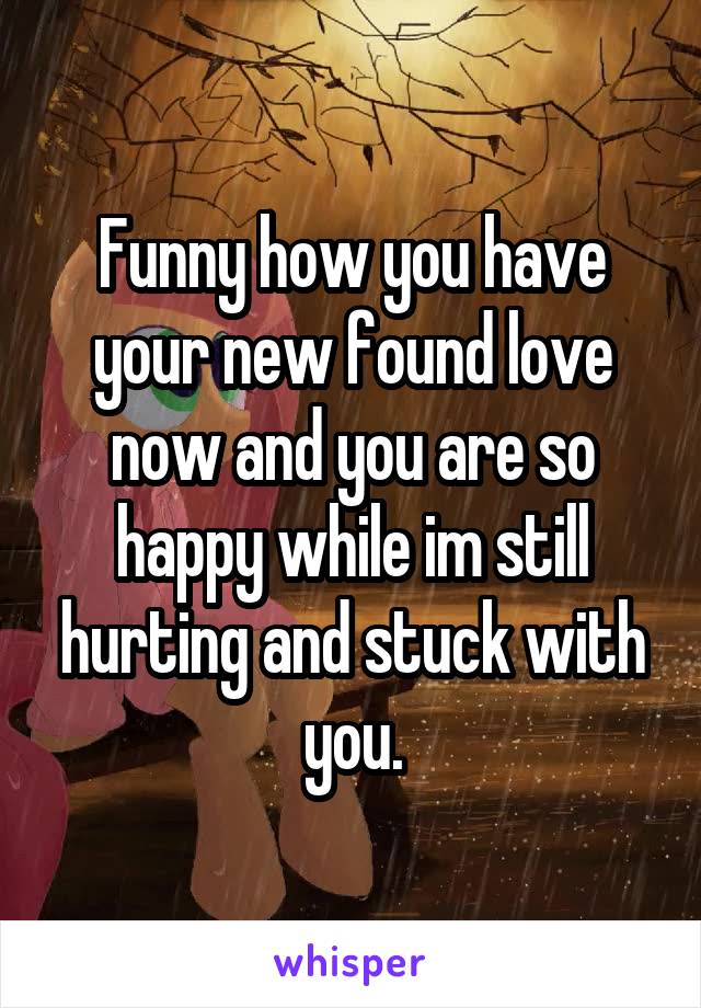 Funny how you have your new found love now and you are so happy while im still hurting and stuck with you.