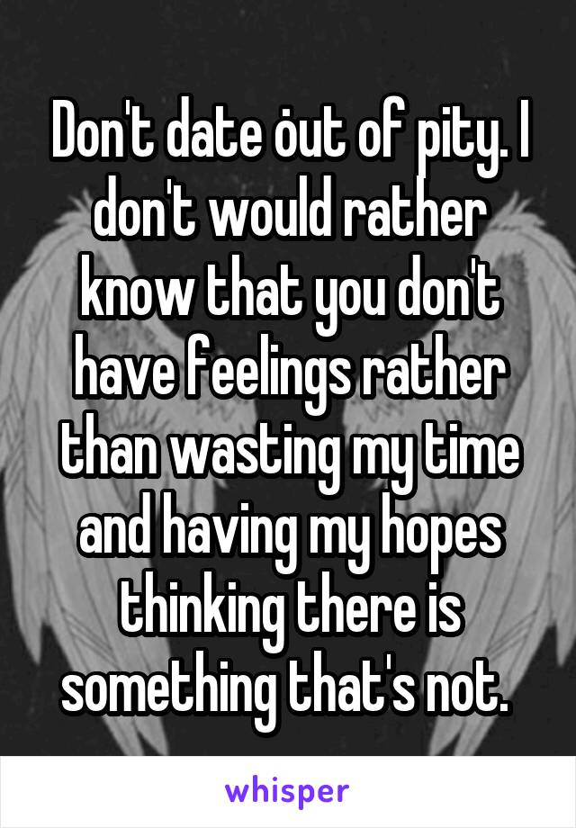 Don't date out of pity. I don't would rather know that you don't have feelings rather than wasting my time and having my hopes thinking there is something that's not. 