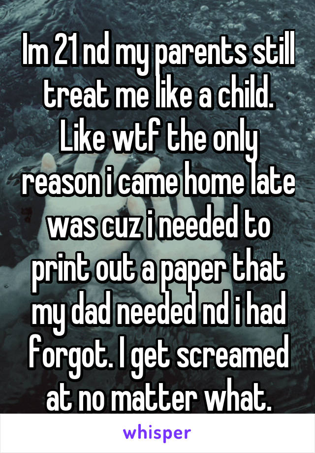 Im 21 nd my parents still treat me like a child. Like wtf the only reason i came home late was cuz i needed to print out a paper that my dad needed nd i had forgot. I get screamed at no matter what.