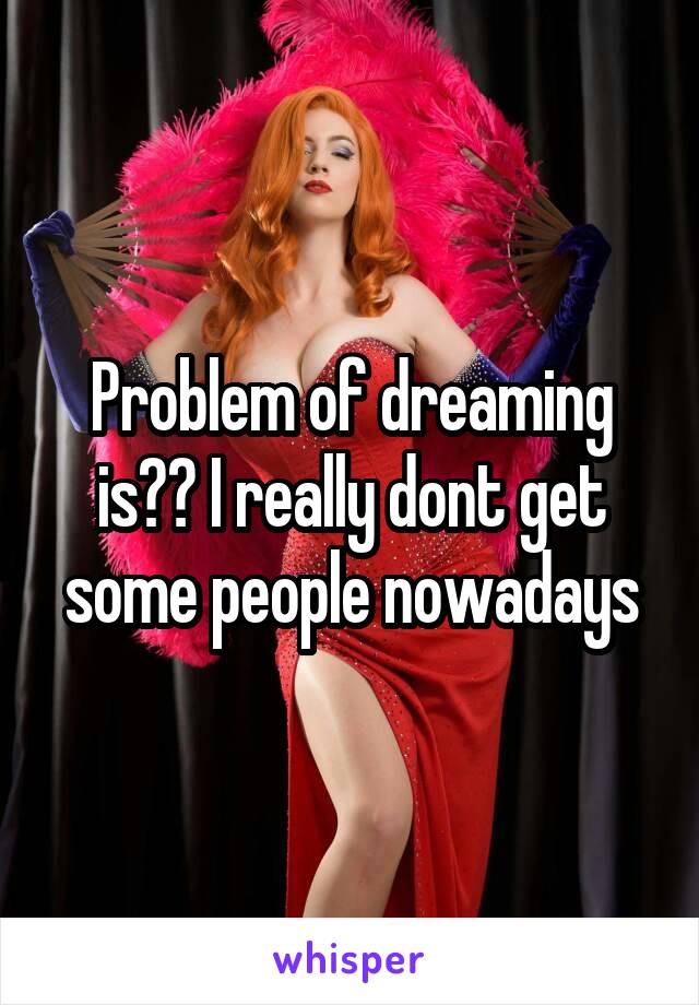 Problem of dreaming is?? I really dont get some people nowadays