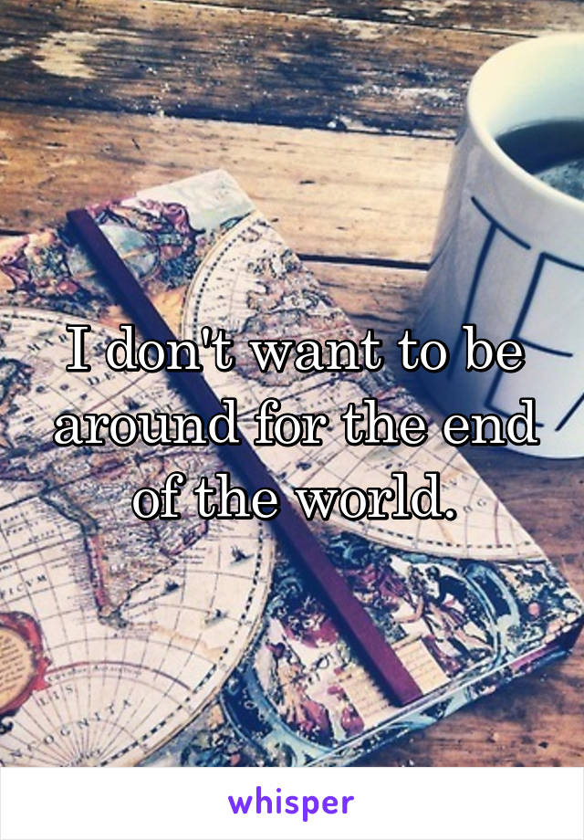 I don't want to be around for the end of the world.