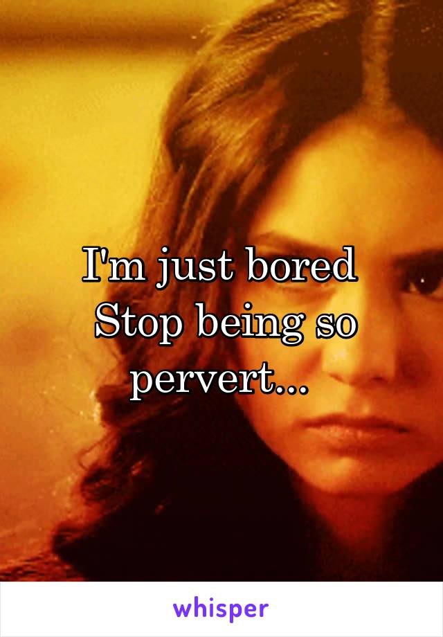 I'm just bored 
Stop being so pervert... 