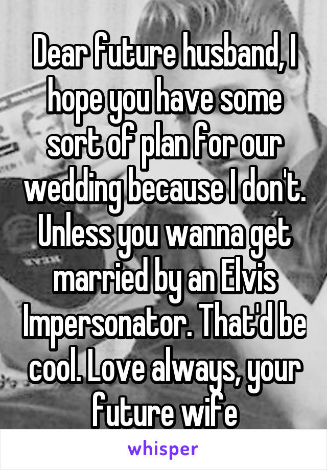 Dear future husband, I hope you have some sort of plan for our wedding because I don't. Unless you wanna get married by an Elvis Impersonator. That'd be cool. Love always, your future wife