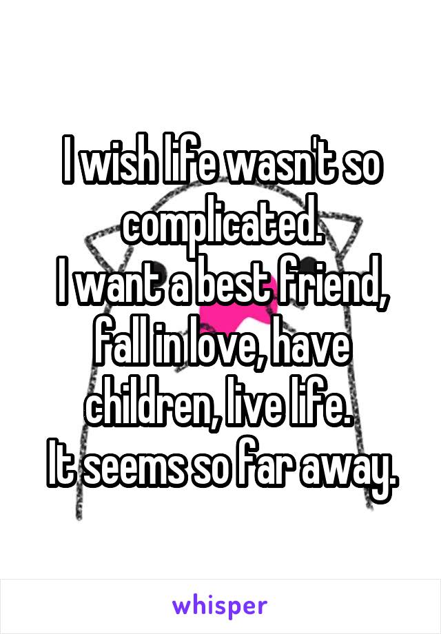 I wish life wasn't so complicated.
I want a best friend, fall in love, have children, live life. 
It seems so far away.