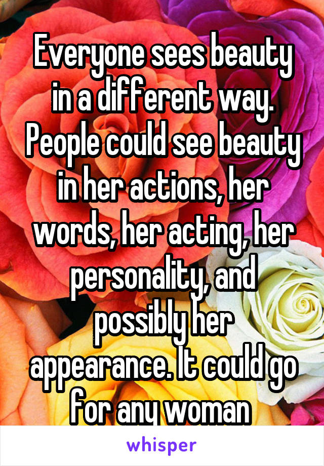 Everyone sees beauty in a different way. People could see beauty in her actions, her words, her acting, her personality, and possibly her appearance. It could go for any woman 