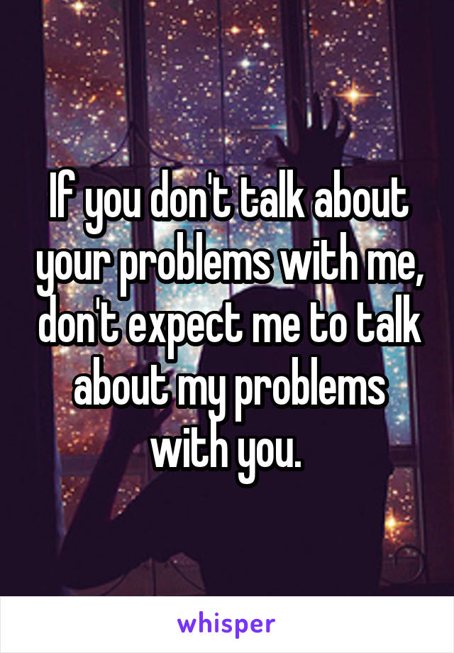 If you don't talk about your problems with me, don't expect me to talk about my problems with you. 