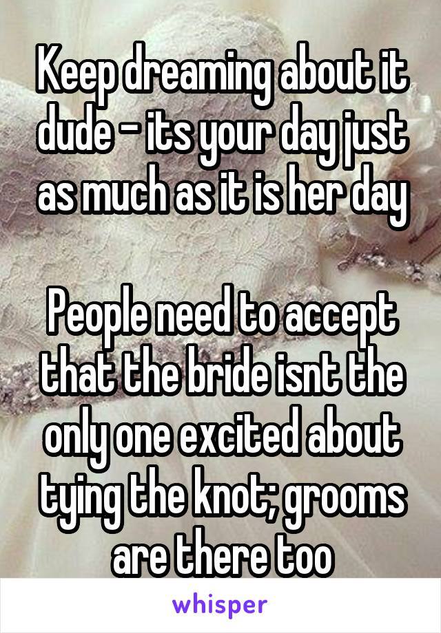 Keep dreaming about it dude - its your day just as much as it is her day

People need to accept that the bride isnt the only one excited about tying the knot; grooms are there too