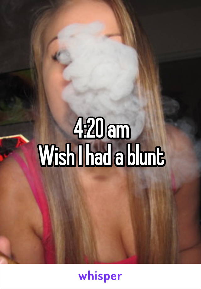 4:20 am
Wish I had a blunt