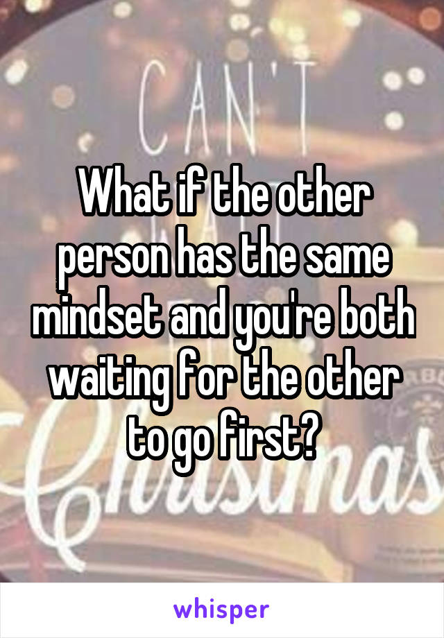 What if the other person has the same mindset and you're both waiting for the other to go first?