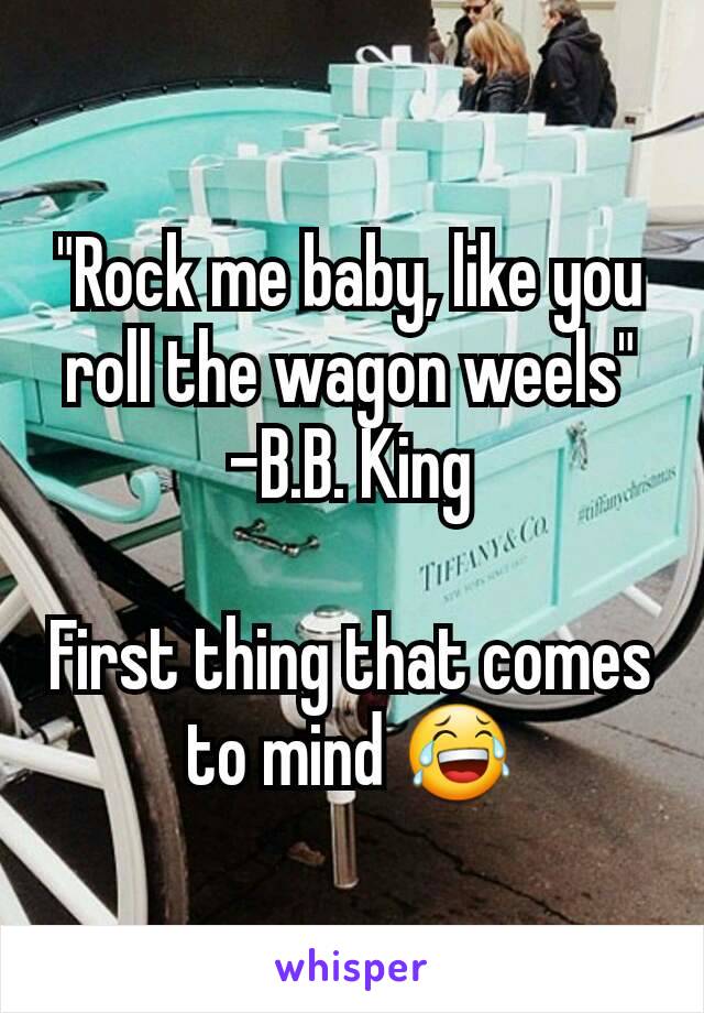 "Rock me baby, like you roll the wagon weels"
-B.B. King

First thing that comes to mind 😂