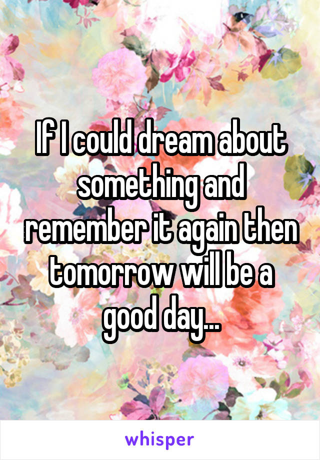 If I could dream about something and remember it again then tomorrow will be a good day...