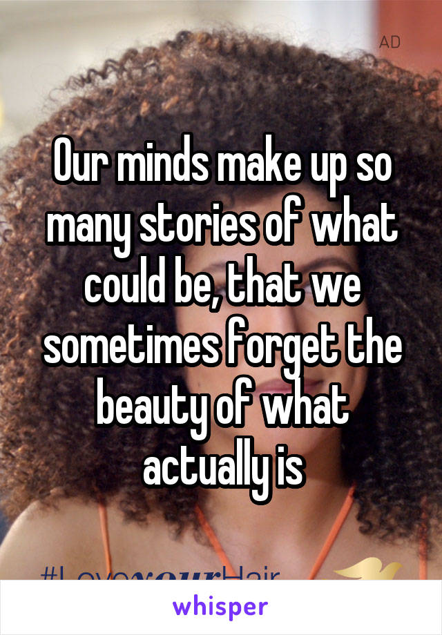 Our minds make up so many stories of what could be, that we sometimes forget the beauty of what actually is