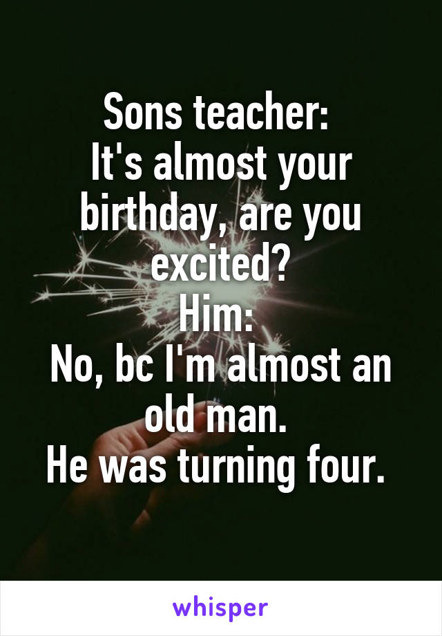 Sons teacher: 
It's almost your birthday, are you excited?
Him: 
No, bc I'm almost an old man. 
He was turning four. 
