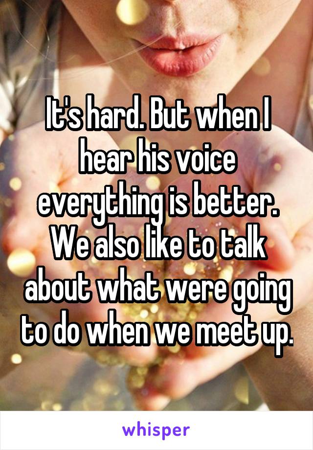 It's hard. But when I hear his voice everything is better. We also like to talk about what were going to do when we meet up.