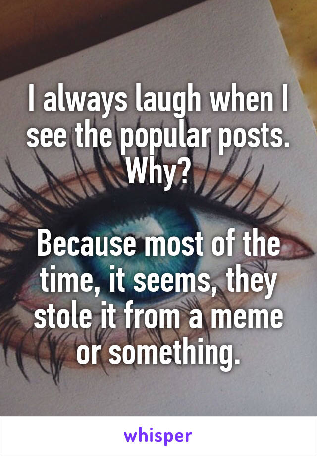 I always laugh when I see the popular posts. Why?

Because most of the time, it seems, they stole it from a meme or something.