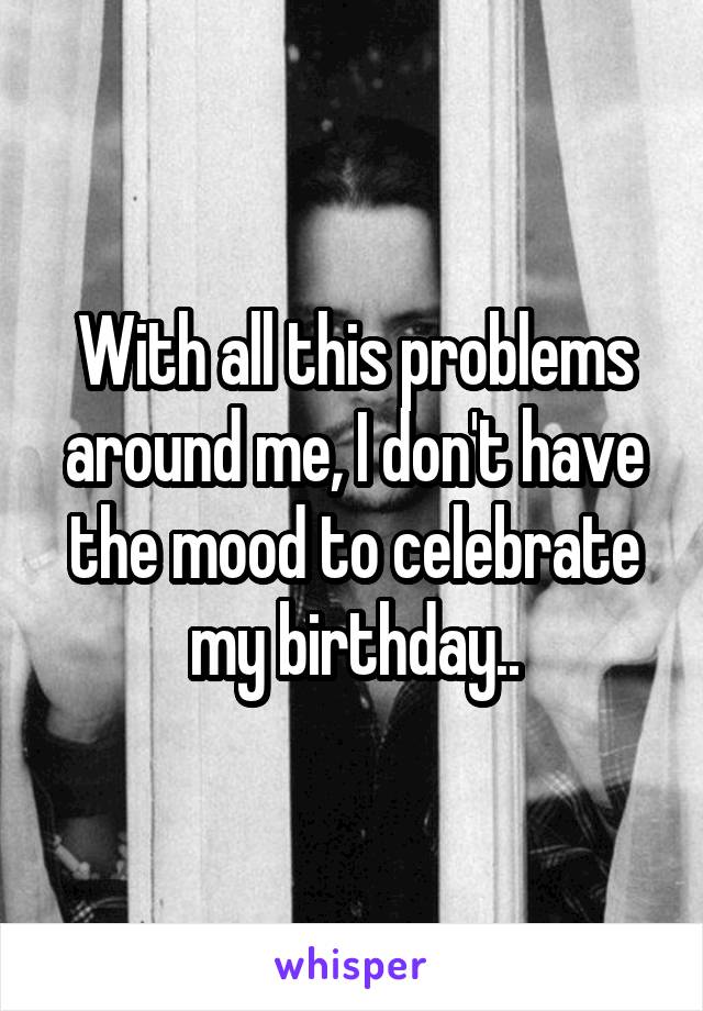 With all this problems around me, I don't have the mood to celebrate my birthday..