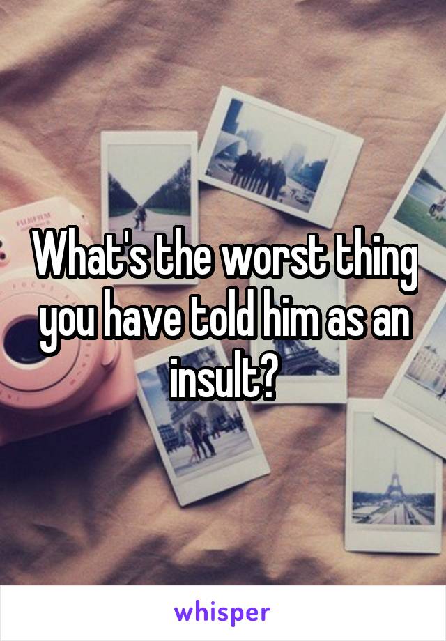 What's the worst thing you have told him as an insult?